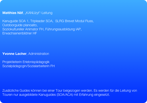 

Matthias Näf, „KANUzyt“-Leitung

Kanuguide SOA 1, Tripleader SOA,  SLRG Brevet Modul Fluss,
Outdoorguide planoalto,
Soziokultureller Animator FH, Führungsausbildung IAP,
Erwachsenenbildner HF




Yvonne Lacher, Administration

Projektleiterin Erlebnispädagogik
Sozialpädagogin/Sozialarbeiterin FH





Zusätzliche Guides können bei einer Tour beigezogen werden. Es werden für die Leitung von Touren nur ausgebildete Kanuguides (SOA/ACA) mit Erfahrung eingesetzt. 