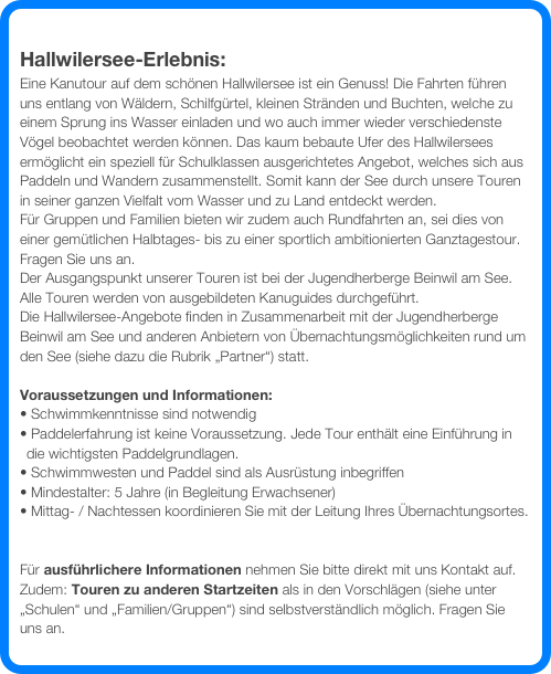 
Hallwilersee-Erlebnis:
Eine Kanutour auf dem schönen Hallwilersee ist ein Genuss! Die Fahrten führen uns entlang von Wäldern, Schilfgürtel, kleinen Stränden und Buchten, welche zu einem Sprung ins Wasser einladen und wo auch immer wieder verschiedenste Vögel beobachtet werden können. Das kaum bebaute Ufer des Hallwilersees ermöglicht ein speziell für Schulklassen ausgerichtetes Angebot, welches sich aus Paddeln und Wandern zusammenstellt. Somit kann der See durch unsere Touren in seiner ganzen Vielfalt vom Wasser und zu Land entdeckt werden.
Für Gruppen und Familien bieten wir zudem auch Rundfahrten an, sei dies von einer gemütlichen Halbtages- bis zu einer sportlich ambitionierten Ganztagestour. Fragen Sie uns an. 
Der Ausgangspunkt unserer Touren ist bei der Jugendherberge Beinwil am See. Alle Touren werden von ausgebildeten Kanuguides durchgeführt.
Die Hallwilersee-Angebote finden in Zusammenarbeit mit der Jugendherberge Beinwil am See und anderen Anbietern von Übernachtungsmöglichkeiten rund um den See (siehe dazu die Rubrik „Partner“) statt.

Voraussetzungen und Informationen:
 Schwimmkenntnisse sind notwendig
 Paddelerfahrung ist keine Voraussetzung. Jede Tour enthält eine Einführung in  die wichtigsten Paddelgrundlagen. 
 Schwimmwesten und Paddel sind als Ausrüstung inbegriffen
 Mindestalter: 5 Jahre (in Begleitung Erwachsener)
 Mittag- / Nachtessen koordinieren Sie mit der Leitung Ihres Übernachtungsortes.


Für ausführlichere Informationen nehmen Sie bitte direkt mit uns Kontakt auf. 
Zudem: Touren zu anderen Startzeiten als in den Vorschlägen (siehe unter „Schulen“ und „Familien/Gruppen“) sind selbstverständlich möglich. Fragen Sie uns an.