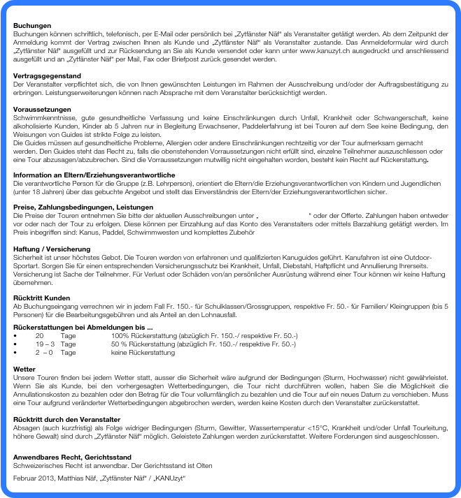 
Buchungen
Buchungen können schriftlich, telefonisch, per E-Mail oder persönlich bei „Zytfänster Näf“ als Veranstalter getätigt werden. Ab dem Zeitpunkt der Anmeldung kommt der Vertrag zwischen Ihnen als Kunde und „Zytfänster Näf“ als Veranstalter zustande. Das Anmeldeformular wird durch „Zytfänster Näf“ ausgefüllt und zur Rücksendung an Sie als Kunde versendet oder kann unter www.kanuzyt.ch ausgedruckt und anschliessend ausgefüllt und an „Zytfänster Näf“ per Mail, Fax oder Briefpost zurück gesendet werden.  

Vertragsgegenstand
Der Veranstalter verpflichtet sich, die von Ihnen gewünschten Leistungen im Rahmen der Ausschreibung und/oder der Auftragsbestätigung zu erbringen. Leistungserweiterungen können nach Absprache mit dem Veranstalter berücksichtigt werden.

Voraussetzungen
Schwimmkenntnisse, gute gesundheitliche Verfassung und keine Einschränkungen durch Unfall, Krankheit oder Schwangerschaft, keine alkoholisierte Kunden, Kinder ab 5 Jahren nur in Begleitung Erwachsener, Paddelerfahrung ist bei Touren auf dem See keine Bedingung, den Weisungen von Guides ist strikte Folge zu leisten.
Die Guides müssen auf gesundheitliche Probleme, Allergien oder andere Einschränkungen rechtzeitig vor der Tour aufmerksam gemacht werden. Den Guides steht das Recht zu, falls die obenstehenden Vorraussetzungen nicht erfüllt sind, einzelne Teilnehmer auszuschliessen oder eine Tour abzusagen/abzubrechen. Sind die Vorraussetzungen mutwillig nicht eingehalten worden, besteht kein Recht auf Rückerstattung.
Information an Eltern/Erziehungsverantwortliche 
Die verantwortliche Person für die Gruppe (z.B. Lehrperson), orientiert die Eltern/die Erziehungsverantwortlichen von Kindern und Jugendlichen (unter 18 Jahren) über das gebuchte Angebot und stellt das Einverständnis der Eltern/der Erziehungsverantwortlichen sicher.
Preise, Zahlungsbedingungen, Leistungen
Die Preise der Touren entnehmen Sie bitte der aktuellen Ausschreibungen unter „www.kanuzyt.ch“ oder der Offerte. Zahlungen haben entweder vor oder nach der Tour zu erfolgen. Diese können per Einzahlung auf das Konto des Veranstalters oder mittels Barzahlung getätigt werden. Im Preis inbegriffen sind: Kanus, Paddel, Schwimmwesten und komplettes Zubehör

Haftung / Versicherung
Sicherheit ist unser höchstes Gebot. Die Touren werden von erfahrenen und qualifizierten Kanuguides geführt. Kanufahren ist eine Outdoor-Sportart. Sorgen Sie für einen entsprechenden Versicherungsschutz bei Krankheit, Unfall, Diebstahl, Haftpflicht und Annullierung Ihrerseits. Versicherung ist Sache der Teilnehmer. Für Verlust oder Schäden von/an persönlicher Ausrüstung während einer Tour können wir keine Haftung übernehmen. 
Rücktritt Kunden
Ab Buchungseingang verrechnen wir in jedem Fall Fr. 150.- für Schulklassen/Grossgruppen, respektive Fr. 50.- für Familien/ Kleingruppen (bis 5 Personen) für die Bearbeitungsgebühren und als Anteil an den Lohnausfall.  
Rückerstattungen bei Abmeldungen bis ...
•	20 	Tage 		100% Rückerstattung (abzüglich Fr. 150.-/ respektive Fr. 50.-)
•	19 – 3 	Tage		50 % Rückerstattung (abzüglich Fr. 150.-/ respektive Fr. 50.-)
•	2  – 0 	Tage		keine Rückerstattung

Wetter
Unsere Touren finden bei jedem Wetter statt, ausser die Sicherheit wäre aufgrund der Bedingungen (Sturm, Hochwasser) nicht gewährleistet. Wenn Sie als Kunde, bei den vorhergesagten Wetterbedingungen, die Tour nicht durchführen wollen, haben Sie die Möglichkeit die Annullationskosten zu bezahlen oder den Betrag für die Tour vollumfänglich zu bezahlen und die Tour auf ein neues Datum zu verschieben. Muss eine Tour aufgrund veränderter Wetterbedingungen abgebrochen werden, werden keine Kosten durch den Veranstalter zurückerstattet. 

Rücktritt durch den Veranstalter 
Absagen (auch kurzfristig) als Folge widriger Bedingungen (Sturm, Gewitter, Wassertemperatur <15°C, Krankheit und/oder Unfall Tourleitung, höhere Gewalt) sind durch „Zytfänster Näf“ möglich. Geleistete Zahlungen werden zurückerstattet. Weitere Forderungen sind ausgeschlossen.

Anwendbares Recht, Gerichtsstand
Schweizerisches Recht ist anwendbar. Der Gerichtsstand ist Olten
Februar 2013, Matthias Näf, „Zytfänster Näf“ / „KANUzyt“
