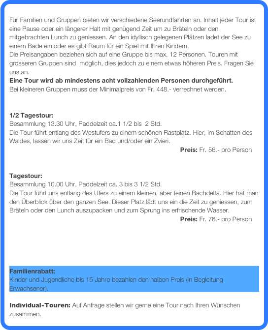 
Für Familien und Gruppen bieten wir verschiedene Seerundfahrten an. Inhalt jeder Tour ist eine Pause oder ein längerer Halt mit genügend Zeit um zu Bräteln oder den mitgebrachten Lunch zu geniessen. An den idyllisch gelegenen Plätzen ladet der See zu einem Bade ein oder es gibt Raum für ein Spiel mit Ihren Kindern.  
Die Preisangaben beziehen sich auf eine Gruppe bis max. 12 Personen. Touren mit  grösseren Gruppen sind  möglich, dies jedoch zu einem etwas höheren Preis. Fragen Sie uns an.
Eine Tour wird ab mindestens acht vollzahlenden Personen durchgeführt. 
Bei kleineren Gruppen muss der Minimalpreis von Fr. 448.- verrechnet werden. 


1/2 Tagestour: 
Besammlung 13.30 Uhr, Paddelzeit ca.1 1/2 bis  2 Std.
Die Tour führt entlang des Westufers zu einem schönen Rastplatz. Hier, im Schatten des Waldes, lassen wir uns Zeit für ein Bad und/oder ein Zvieri.  
                                                                                                Preis: Fr. 56.- pro Person    
 

Tagestour: 
Besammlung 10.00 Uhr, Paddelzeit ca. 3 bis 3 1/2 Std. 
Die Tour führt uns entlang des Ufers zu einem kleinen, aber feinen Bachdelta. Hier hat man den Überblick über den ganzen See. Dieser Platz lädt uns ein die Zeit zu geniessen, zum Bräteln oder den Lunch auszupacken und zum Sprung ins erfrischende Wasser. 
                                                                                                Preis: Fr. 76.- pro Person     


Geplante Touren mit freien Plätzen: Hier gibt‘s mehr Infos ...

   
Familienrabatt: 
Kinder und Jugendliche bis 15 Jahre bezahlen den halben Preis (in Begleitung Erwachsener).  

Individual-Touren: Auf Anfrage stellen wir gerne eine Tour nach Ihren Wünschen zusammen.